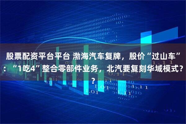 股票配资平台平台 渤海汽车复牌，股价“过山车”：“1吃4”整合零部件业务，北汽要复刻华域模式？
