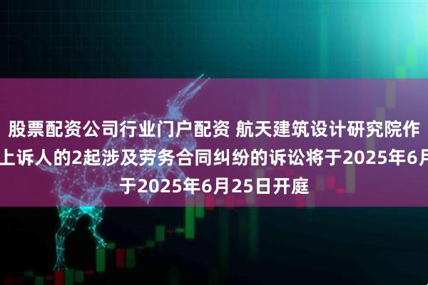 股票配资公司行业门户配资 航天建筑设计研究院作为被告/被上诉人的2起涉及劳务合同纠纷的诉讼将于2025年6月25日开庭