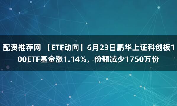 配资推荐网 【ETF动向】6月23日鹏华上证科创板100ETF基金涨1.14%，份额减少1750万份