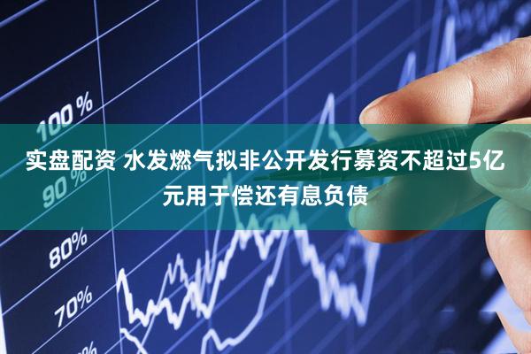 实盘配资 水发燃气拟非公开发行募资不超过5亿元用于偿还有息负债