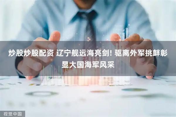 炒股炒股配资 辽宁舰远海亮剑! 驱离外军挑衅彰显大国海军风采