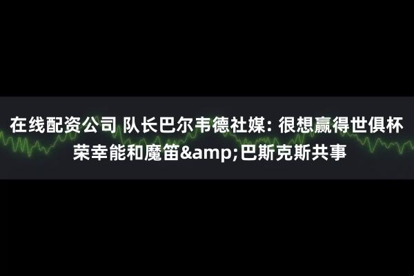 在线配资公司 队长巴尔韦德社媒: 很想赢得世俱杯 荣幸能和魔笛&巴斯克斯共事