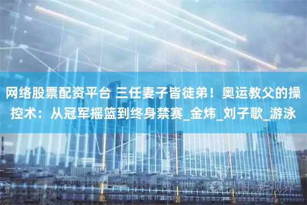 网络股票配资平台 三任妻子皆徒弟！奥运教父的操控术：从冠军摇篮到终身禁赛_金炜_刘子歌_游泳