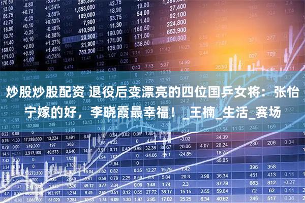 炒股炒股配资 退役后变漂亮的四位国乒女将：张怡宁嫁的好，李晓霞最幸福！_王楠_生活_赛场