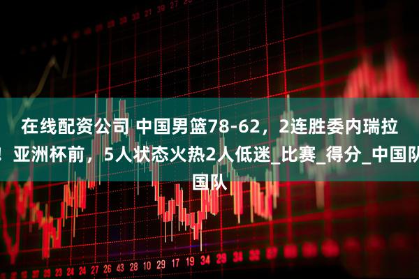 在线配资公司 中国男篮78-62，2连胜委内瑞拉！亚洲杯前，5人状态火热2人低迷_比赛_得分_中国队