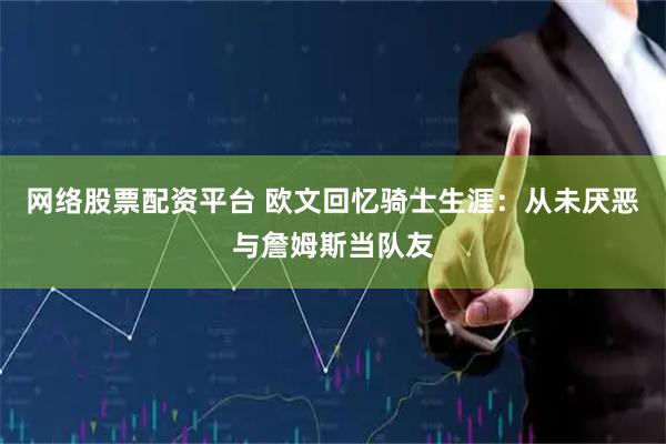 网络股票配资平台 欧文回忆骑士生涯：从未厌恶与詹姆斯当队友