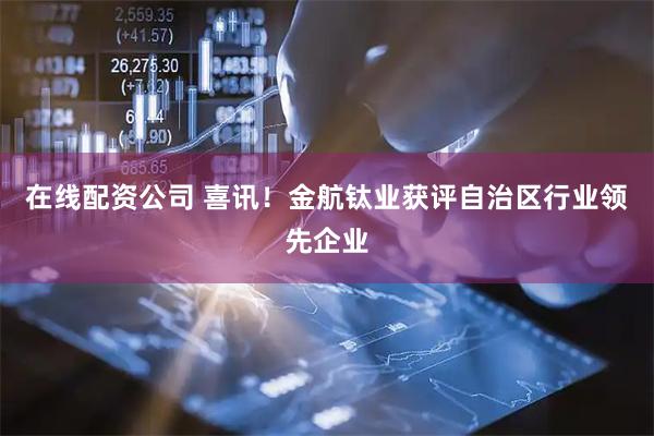 在线配资公司 喜讯！金航钛业获评自治区行业领先企业