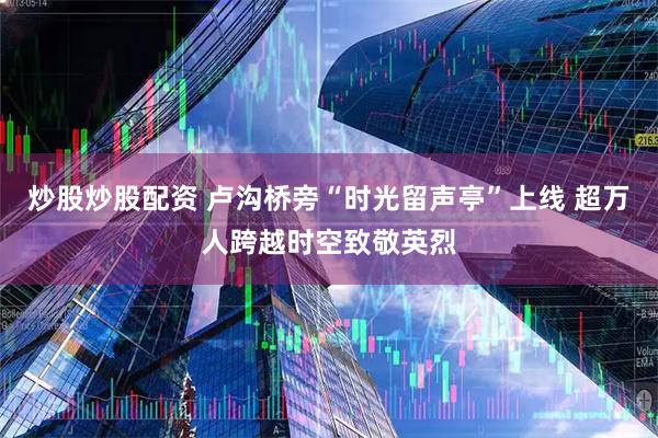 炒股炒股配资 卢沟桥旁“时光留声亭”上线 超万人跨越时空致敬英烈