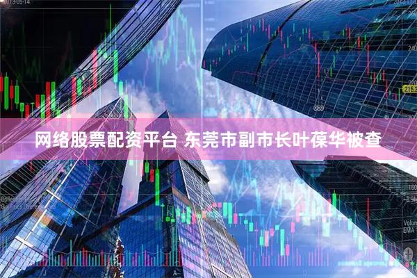 网络股票配资平台 东莞市副市长叶葆华被查