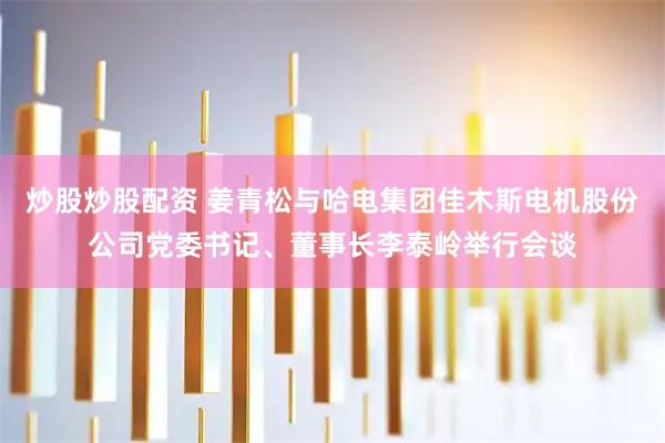 炒股炒股配资 姜青松与哈电集团佳木斯电机股份公司党委书记、董事长李泰岭举行会谈