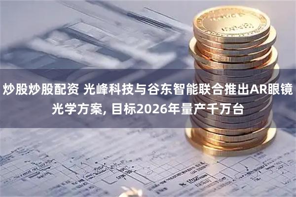 炒股炒股配资 光峰科技与谷东智能联合推出AR眼镜光学方案, 目标2026年量产千万台