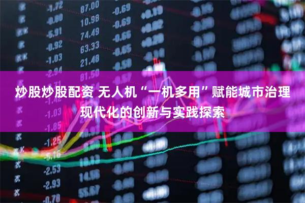 炒股炒股配资 无人机“一机多用”赋能城市治理现代化的创新与实践探索