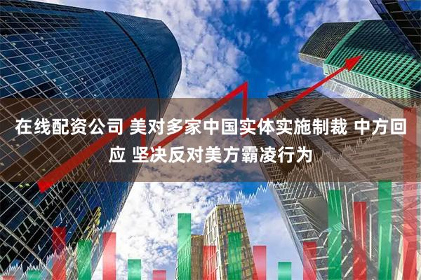 在线配资公司 美对多家中国实体实施制裁 中方回应 坚决反对美方霸凌行为