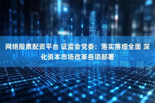 网络股票配资平台 证监会党委：落实落细全面 深化资本市场改革各项部署