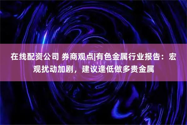 在线配资公司 券商观点|有色金属行业报告:宏观扰动加剧,建议逢低做多贵金属