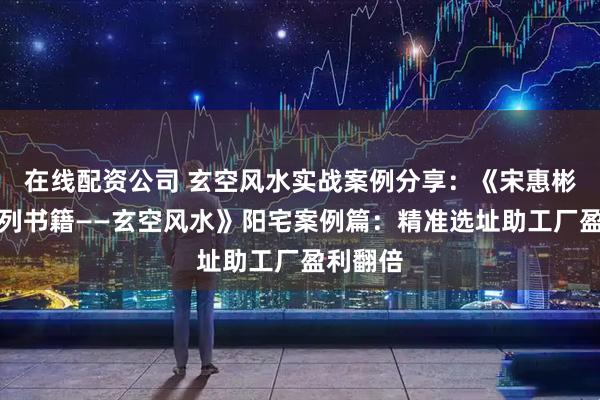 在线配资公司 玄空风水实战案例分享：《宋惠彬易经系列书籍——玄空风水》阳宅案例篇：精准选址助工厂盈利翻倍
